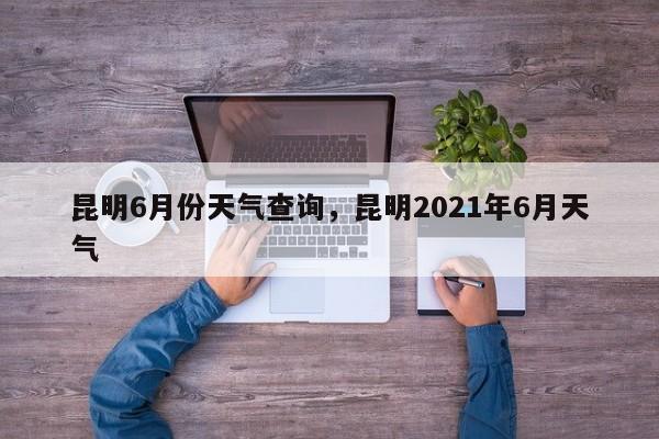 昆明6月份天气查询，昆明2021年6月天气