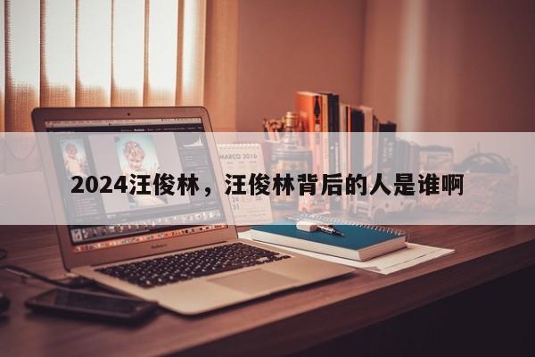 2024汪俊林，汪俊林背后的人是谁啊