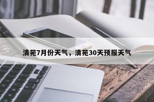 清苑7月份天气，清苑30天预报天气