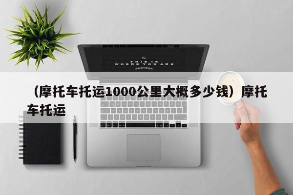 （摩托车托运1000公里大概多少钱）摩托车托运