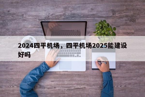 2024四平机场，四平机场2025能建设好吗