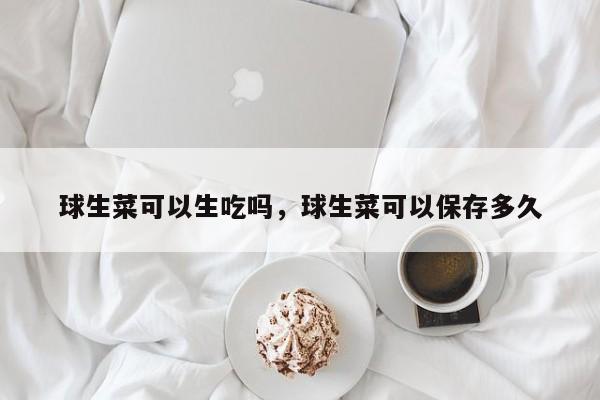 球生菜可以生吃吗,球生菜可以保存多久