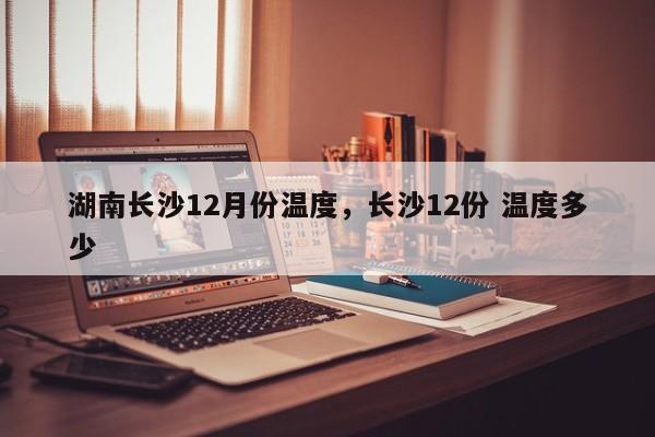 湖南长沙12月份温度,长沙12份 温度多少