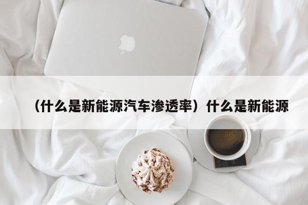 (什么是新能源汽车渗透率)什么是新能源