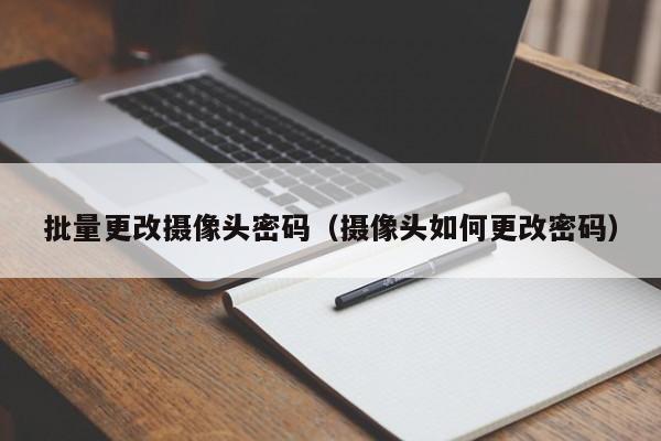 批量更改摄像头密码(摄像头如何更改密码)