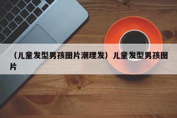 (儿童发型男孩图片潮理发)儿童发型男孩图片