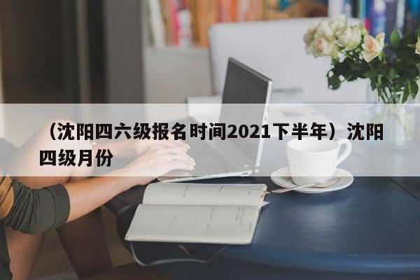 (沈阳四六级报名时间2021下半年)沈阳四级月份