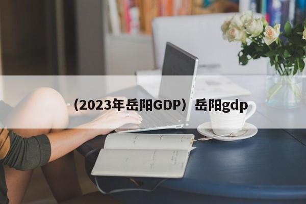 （2023年岳阳GDP）岳阳gdp