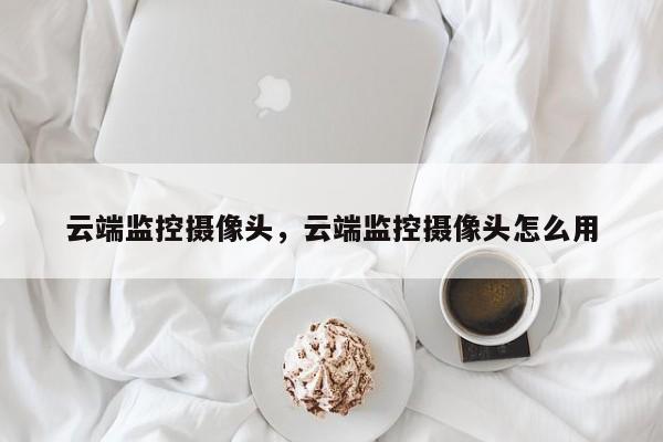 云端监控摄像头，云端监控摄像头怎么用