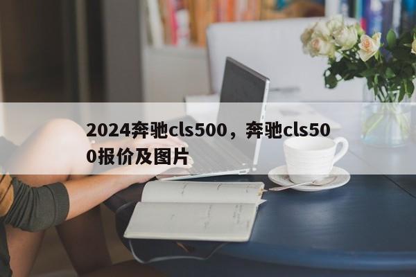 2024奔驰cls500，奔驰cls500报价及图片