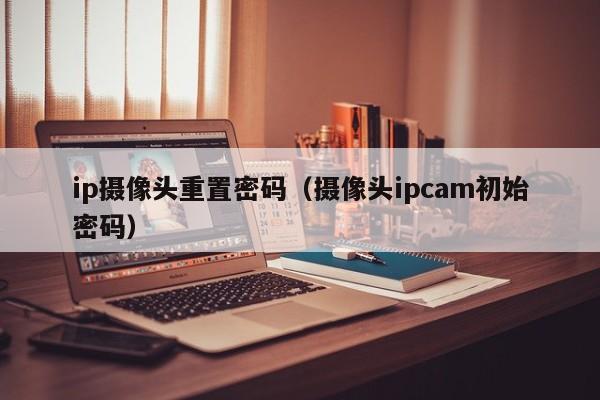 ip摄像头重置密码（摄像头ipcam初始密码）