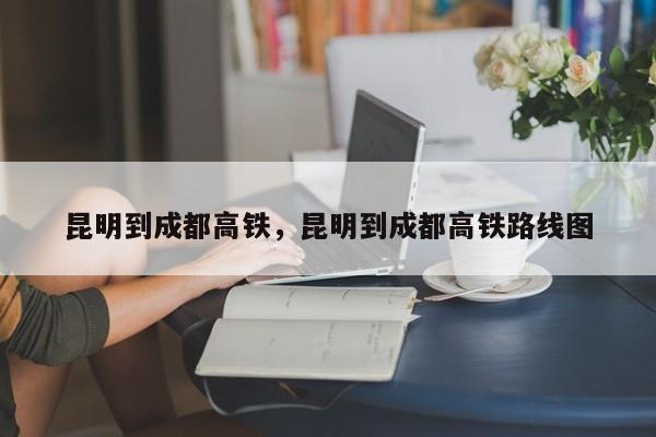 昆明到成都高铁，昆明到成都高铁路线图