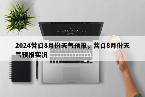 2024营口8月份天气预报，营口8月份天气预报实况