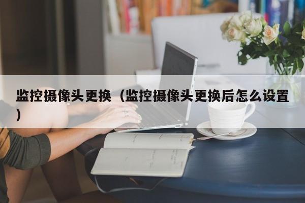 监控摄像头更换（监控摄像头更换后怎么设置）