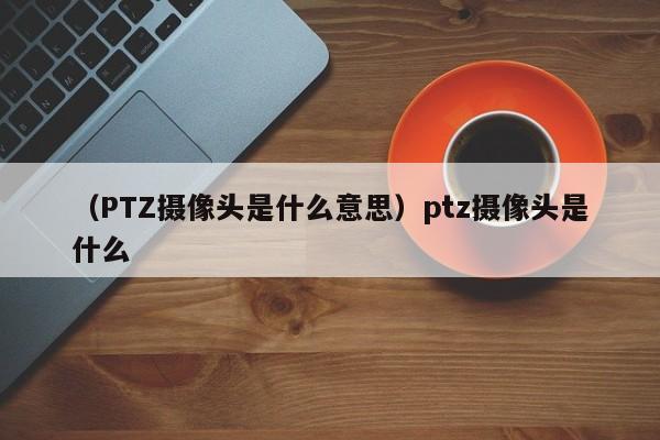 （PTZ摄像头是什么意思）ptz摄像头是什么