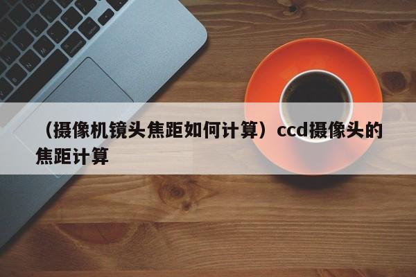 （摄像机镜头焦距如何计算）ccd摄像头的焦距计算