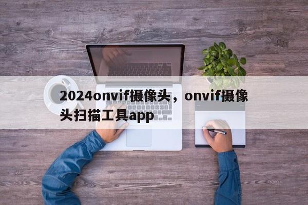 2024onvif摄像头，onvif摄像头扫描工具app