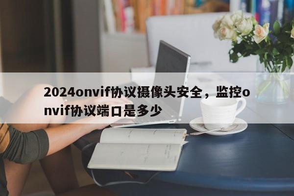 2024onvif协议摄像头安全，监控onvif协议端口是多少