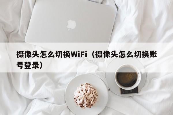 摄像头怎么切换WiFi（摄像头怎么切换账号登录）