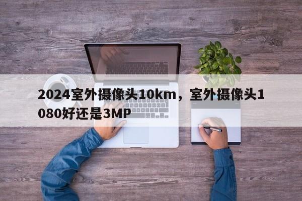 2024室外摄像头10km，室外摄像头1080好还是3MP