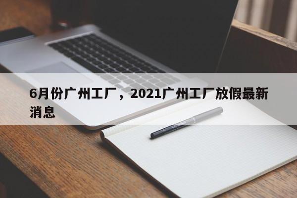 6月份广州工厂，2021广州工厂放假最新消息