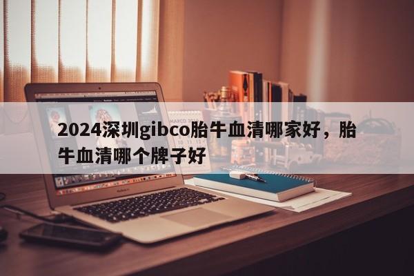 2024深圳gibco胎牛血清哪家好，胎牛血清哪个牌子好