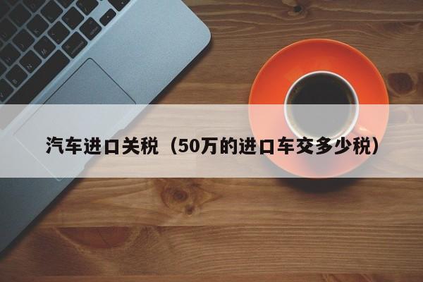 汽车进口关税（50万的进口车交多少税）