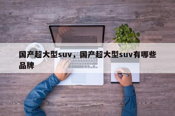 国产超大型suv，国产超大型suv有哪些品牌