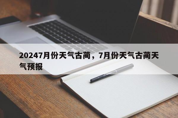 20247月份天气古蔺，7月份天气古蔺天气预报