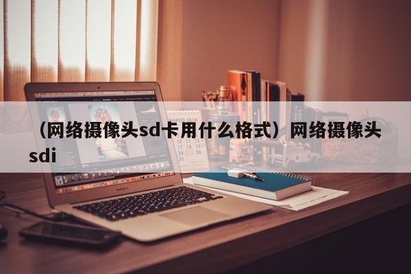 （网络摄像头sd卡用什么格式）网络摄像头sdi