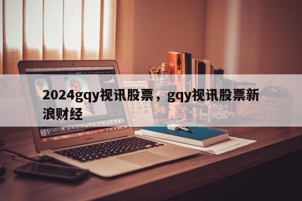 2024gqy视讯股票，gqy视讯股票新浪财经