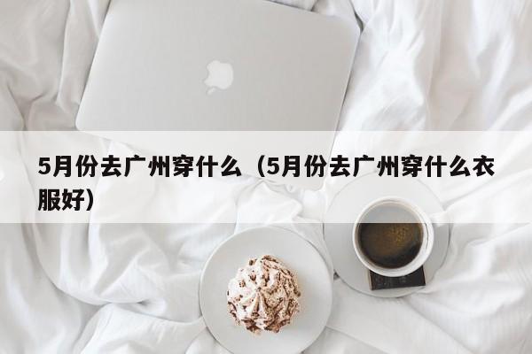 5月份去广州穿什么（5月份去广州穿什么衣服好）