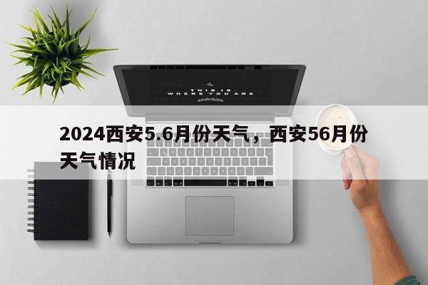 2024西安5.6月份天气，西安56月份天气情况