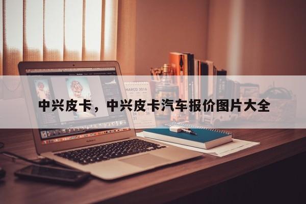 中兴皮卡，中兴皮卡汽车报价图片大全