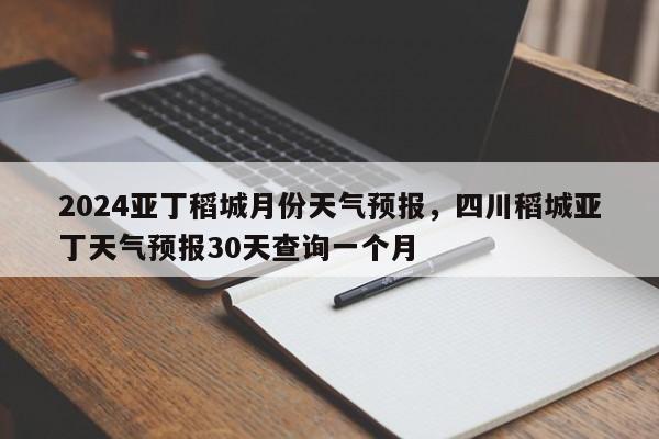 2024亚丁稻城月份天气预报，四川稻城亚丁天气预报30天查询一个月