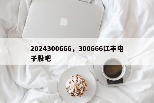 2024300666，300666江丰电子股吧