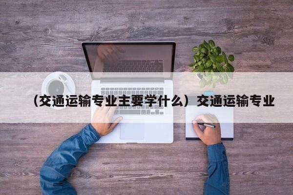 （交通运输专业主要学什么）交通运输专业