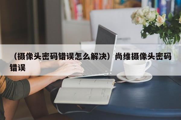 （摄像头密码错误怎么解决）尚维摄像头密码错误