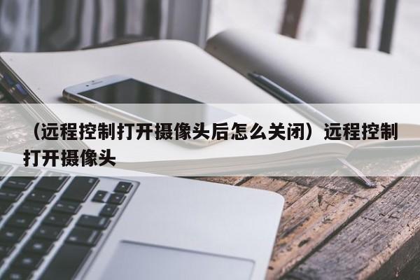 （远程控制打开摄像头后怎么关闭）远程控制打开摄像头