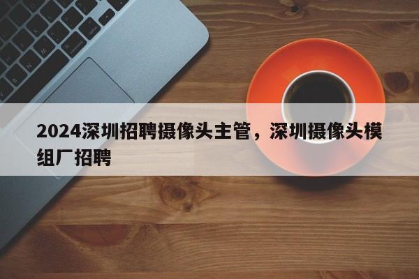 2024深圳招聘摄像头主管，深圳摄像头模组厂招聘