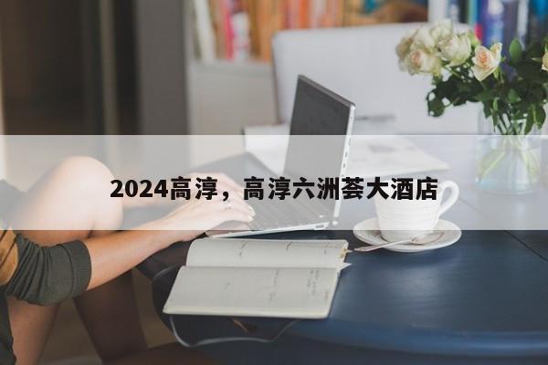 2024高淳，高淳六洲荟大酒店