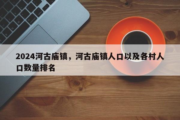 2024河古庙镇，河古庙镇人口以及各村人口数量排名