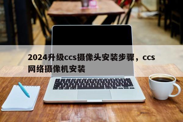 2024升级ccs摄像头安装步骤，ccs网络摄像机安装