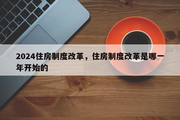 2024住房制度改革，住房制度改革是哪一年开始的