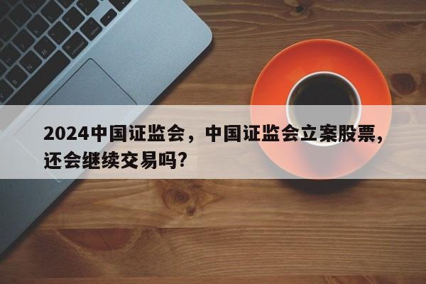 2024中国证监会，中国证监会立案股票,还会继续交易吗?