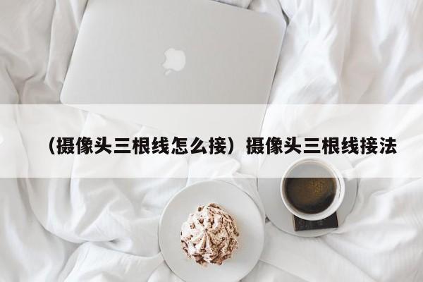 （摄像头三根线怎么接）摄像头三根线接法