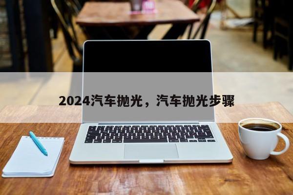 2024汽车抛光，汽车抛光步骤