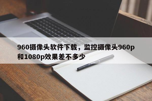 960摄像头软件下载，监控摄像头960p和1080p效果差不多少