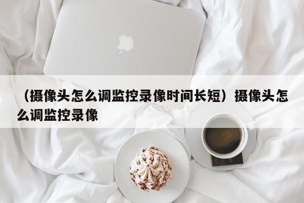 （摄像头怎么调监控录像时间长短）摄像头怎么调监控录像