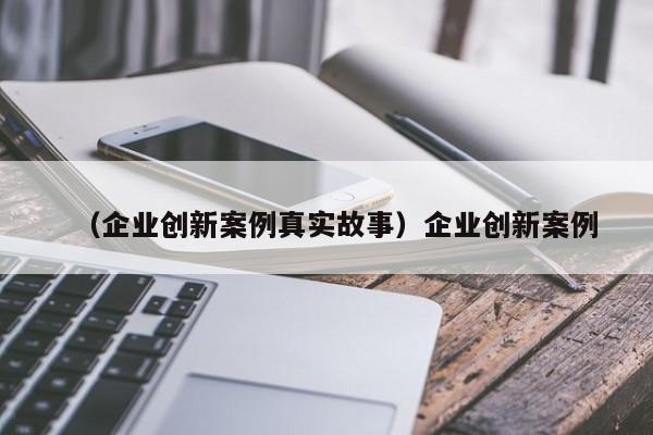 （企业创新案例真实故事）企业创新案例